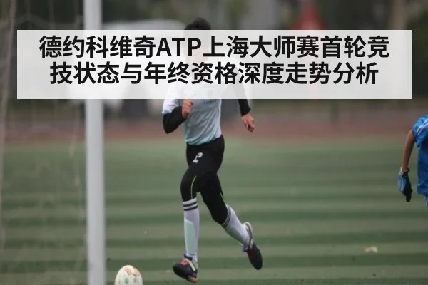 德约科维奇ATP上海大师赛首轮竞技状态与年终资格深度走势分析